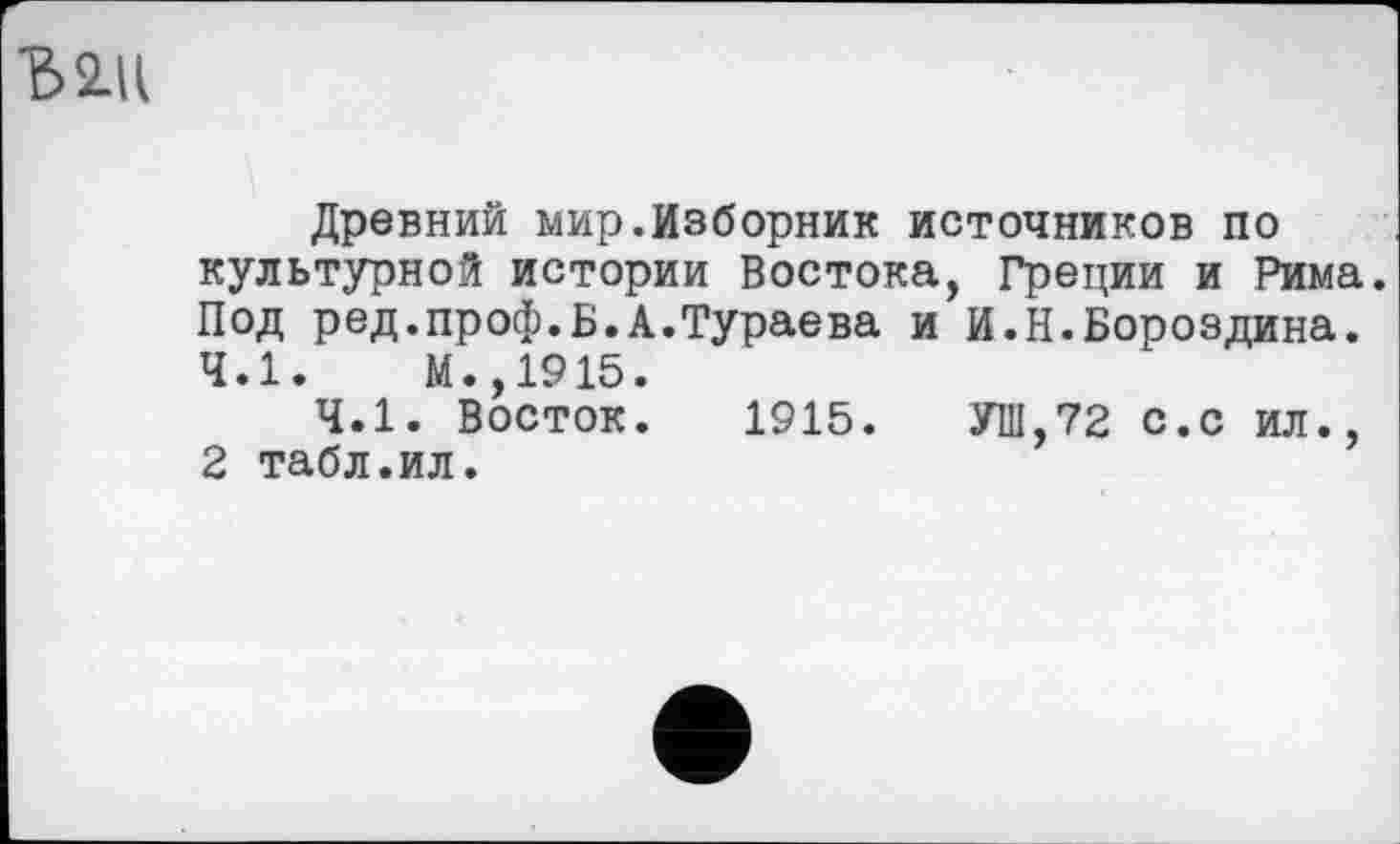 ﻿Ъ2Д
Древний мир.Изборник источников по культурной истории Востока, Греции и Рима. Под ред.проф.Б.А.Тураева и И.Н.Бороздина. 4.1.	М.,1915.
4.1. Восток. 1915. УШ,72 с.с ил., 2 табл.ил.